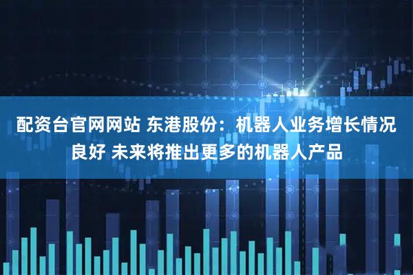 配资台官网网站 东港股份：机器人业务增长情况良好 未来将推出更多的机器人产品