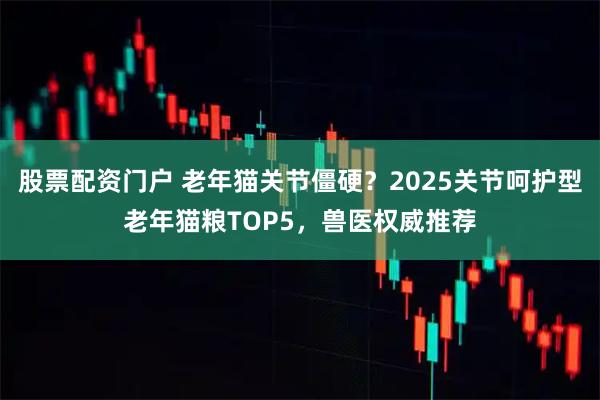 股票配资门户 老年猫关节僵硬？2025关节呵护型老年猫粮TOP5，兽医权威推荐