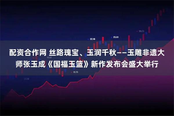 配资合作网 丝路瑰宝、玉润千秋——玉雕非遗大师张玉成《国福玉篮》新作发布会盛大举行