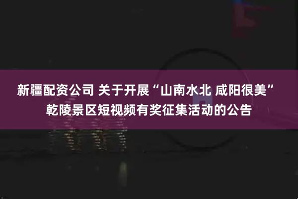 新疆配资公司 关于开展“山南水北 咸阳很美” 乾陵景区短视频有奖征集活动的公告