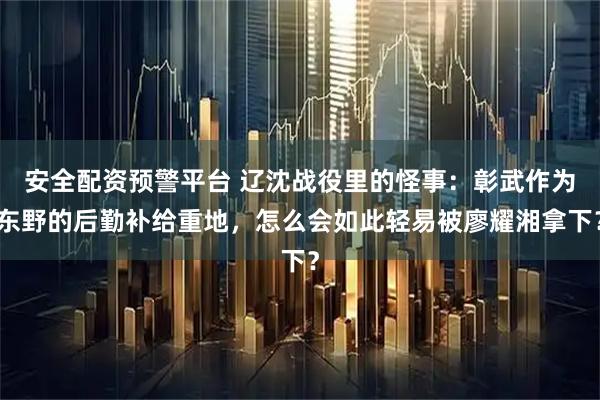 安全配资预警平台 辽沈战役里的怪事：彰武作为东野的后勤补给重地，怎么会如此轻易被廖耀湘拿下？