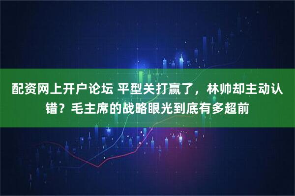 配资网上开户论坛 平型关打赢了，林帅却主动认错？毛主席的战略眼光到底有多超前