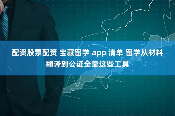 配资股票配资 宝藏留学 app 清单 留学从材料翻译到公证全靠这些工具