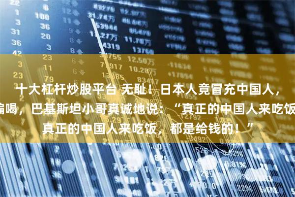 十大杠杆炒股平台 无耻！日本人竟冒充中国人，在巴基斯坦骗吃骗喝，巴基斯坦小哥真诚地说：“真正的中国人来吃饭，都是给钱的！”