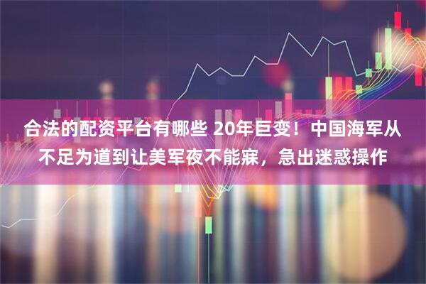 合法的配资平台有哪些 20年巨变！中国海军从不足为道到让美军夜不能寐，急出迷惑操作