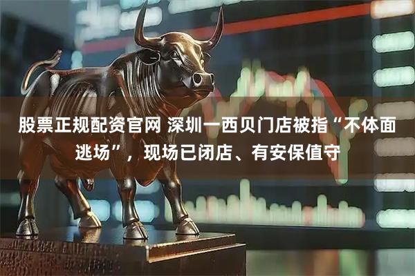 股票正规配资官网 深圳一西贝门店被指“不体面逃场”，现场已闭店、有安保值守