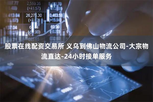 股票在线配资交易所 义乌到佛山物流公司-大宗物流直达-24小时接单服务