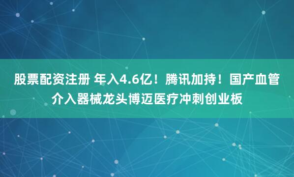 股票配资注册 年入4.6亿！腾讯加持！国产血管介入器械龙头博迈医疗冲刺创业板