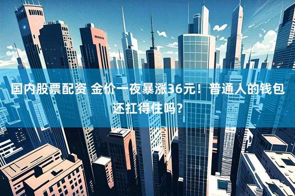 国内股票配资 金价一夜暴涨36元！普通人的钱包还扛得住吗？