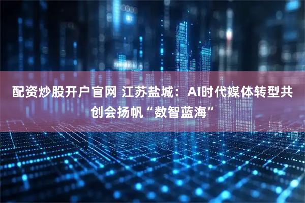 配资炒股开户官网 江苏盐城：AI时代媒体转型共创会扬帆“数智蓝海”