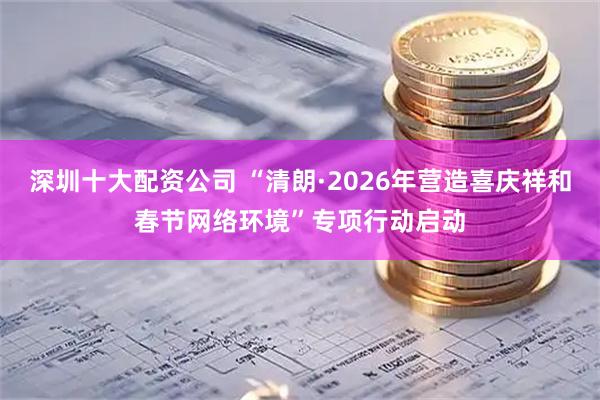 深圳十大配资公司 “清朗·2026年营造喜庆祥和春节网络环境”专项行动启动
