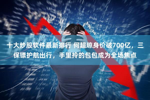 十大炒股软件最新排行 何超琼身价破700亿，三保镖护航出行，手里拎的包包成为全场焦点