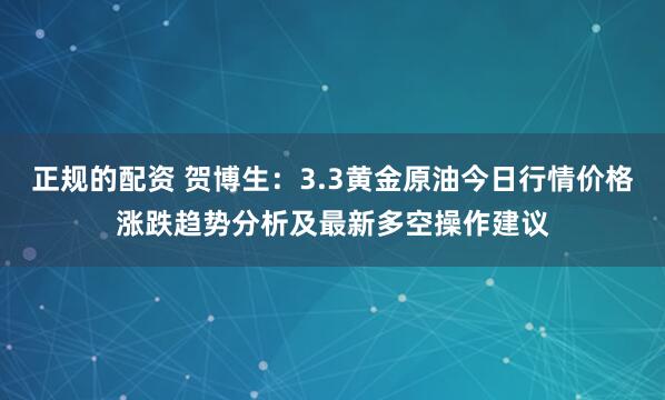正规的配资 贺博生：3.3黄金原油今日行情价格涨跌趋势分析及最新多空操作建议