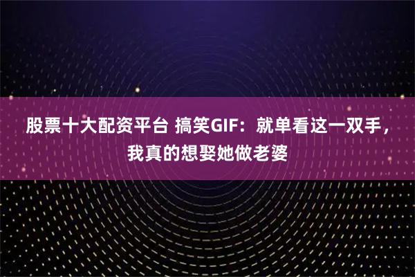 股票十大配资平台 搞笑GIF：就单看这一双手，我真的想娶她做老婆