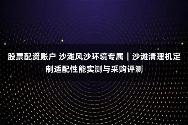 股票配资账户 沙滩风沙环境专属｜沙滩清理机定制适配性能实测与采购评测