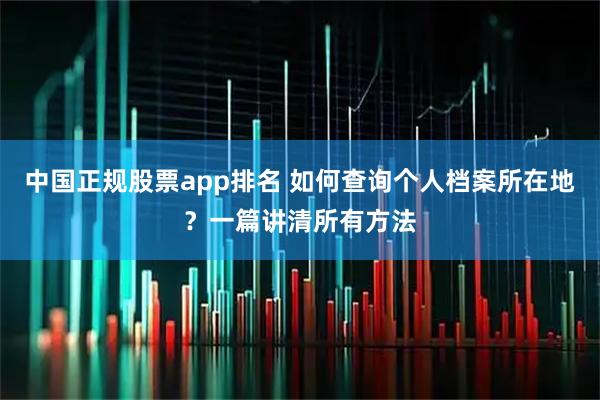 中国正规股票app排名 如何查询个人档案所在地?一篇讲清所有方法