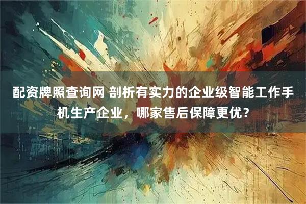 配资牌照查询网 剖析有实力的企业级智能工作手机生产企业，哪家售后保障更优？