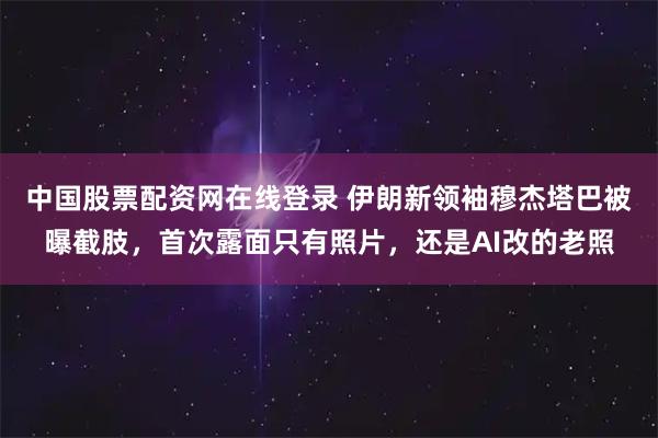 中国股票配资网在线登录 伊朗新领袖穆杰塔巴被曝截肢,首次露面只有照片,还是AI改的老照