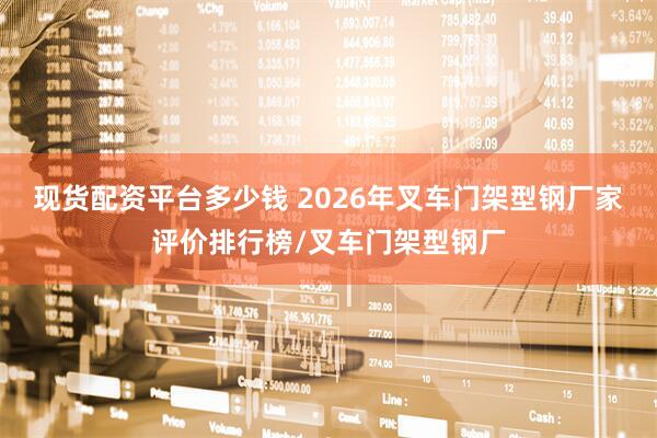 现货配资平台多少钱 2026年叉车门架型钢厂家评价排行榜/叉车门架型钢厂