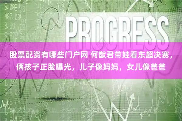 股票配资有哪些门户网 何猷君带娃看东超决赛,俩孩子正脸曝光,儿子像妈妈,女儿像爸爸