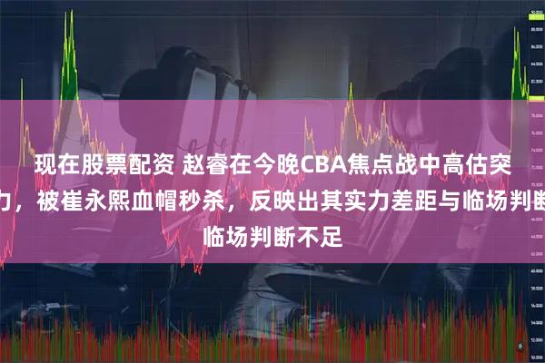 现在股票配资 赵睿在今晚CBA焦点战中高估突破能力，被崔永熙血帽秒杀，反映出其实力差距与临场判断不足