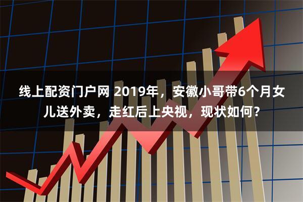 线上配资门户网 2019年，安徽小哥带6个月女儿送外卖，走红后上央视，现状如何？