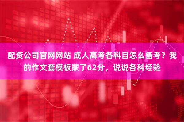 配资公司官网网站 成人高考各科目怎么备考？我的作文套模板蒙了62分，说说各科经验