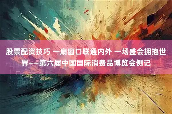 股票配资技巧 一扇窗口联通内外 一场盛会拥抱世界——第六届中国国际消费品博览会侧记