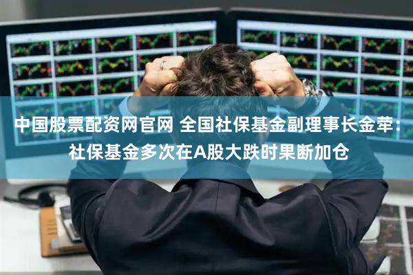 中国股票配资网官网 全国社保基金副理事长金荦： 社保基金多次在A股大跌时果断加仓