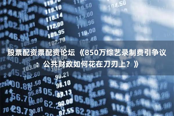 股票配资票配资论坛 《850万综艺录制费引争议：公共财政如何花在刀刃上？》