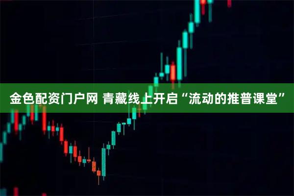 金色配资门户网 青藏线上开启“流动的推普课堂”