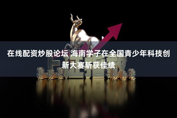 在线配资炒股论坛 海南学子在全国青少年科技创新大赛斩获佳绩