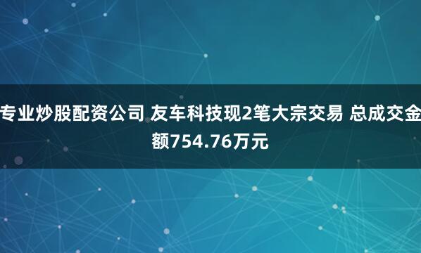 专业炒股配资公司 友车科技现2笔大宗交易 总成交金额754.76万元