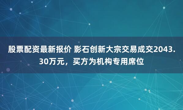 股票配资最新报价 影石创新大宗交易成交2043.30万元，买方为机构专用席位