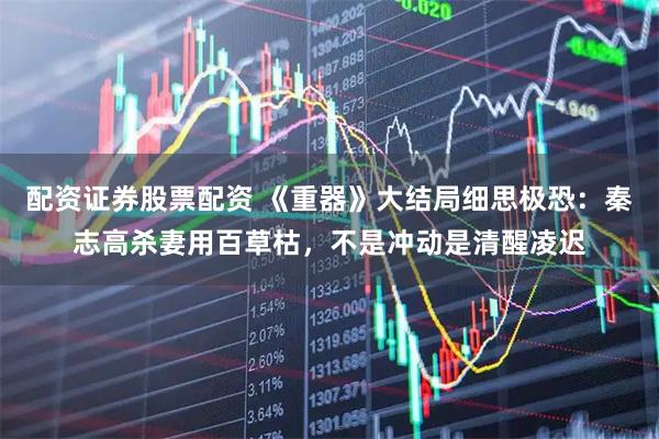 配资证券股票配资 《重器》大结局细思极恐：秦志高杀妻用百草枯，不是冲动是清醒凌迟